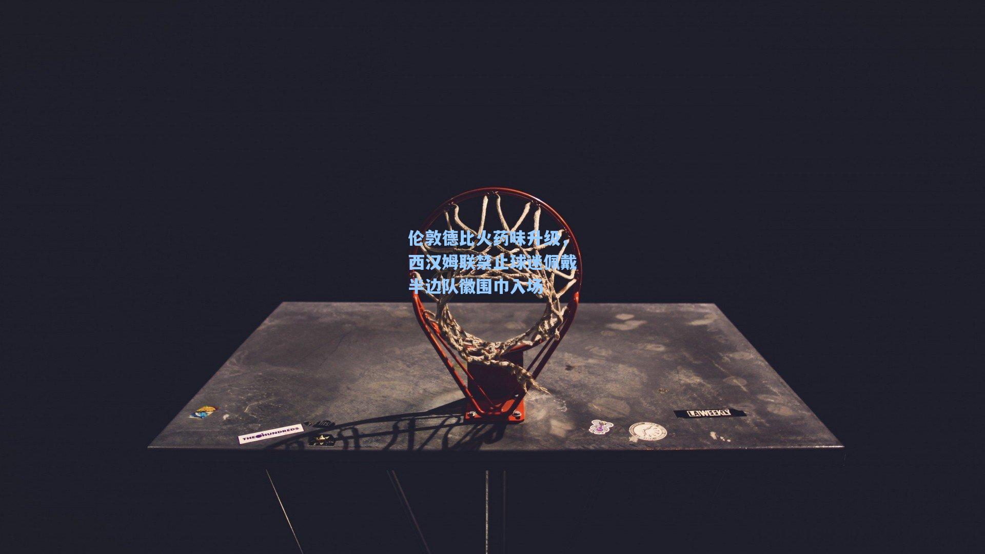 伦敦德比火药味升级，西汉姆联禁止球迷佩戴半边队徽围巾入场