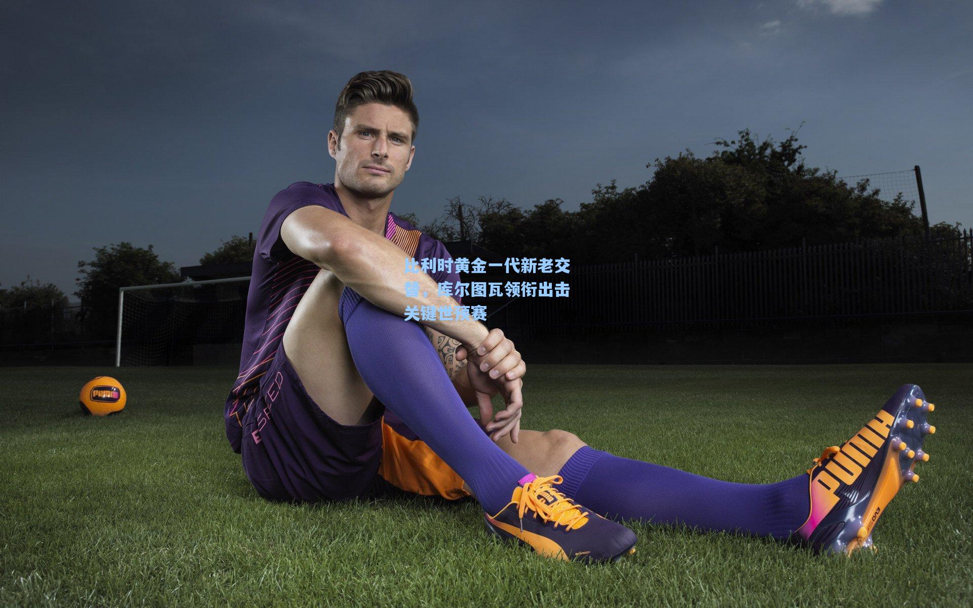 比利时黄金一代新老交替，库尔图瓦领衔出击关键世预赛