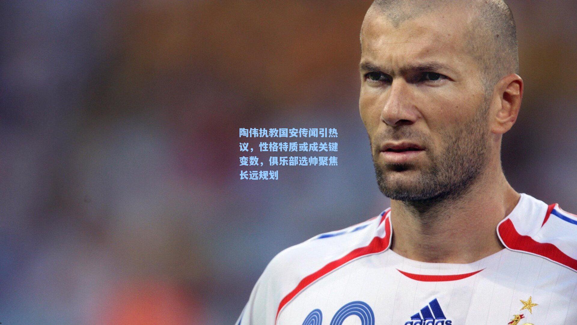陶伟执教国安传闻引热议，性格特质或成关键变数，俱乐部选帅聚焦长远规划